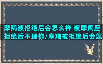 摩羯被拒绝后会怎么样 被摩羯座拒绝后不理你/摩羯被拒绝后会怎么样 被摩羯座拒绝后不理你-我的网站